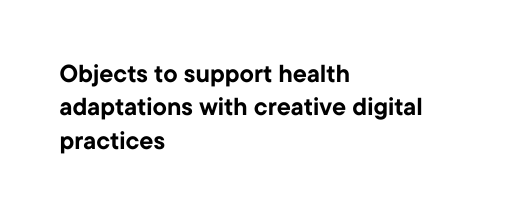 Objects to support health adaptations with creative digital practices