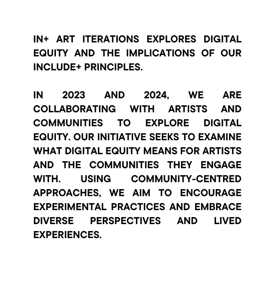 IN ART Iterations explores digital equity and the implications of our INCLUDE Principles In 2023 and 2024 we are collaborating with artists and communities to explore digital equity Our initiative seeks to examine what digital equity means for artists and the communities they engage with Using community centred approaches we aim to encourage experimental practices and embrace diverse perspectives and lived experiences